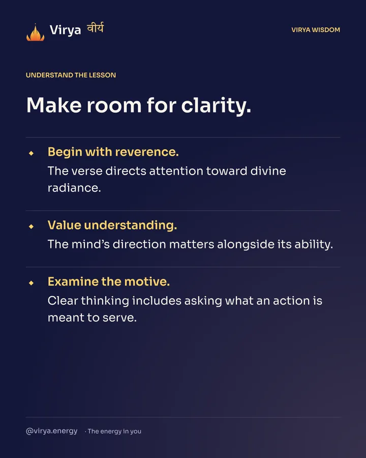 Make room for clarity. Begin with reverence. The verse directs attention toward divine radiance. Value understanding. The mind’s direction matters alongside its ability. Examine the motive. Clear thinking includes asking what an action is meant to serve.