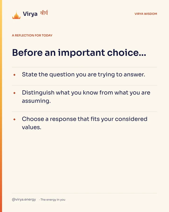 Ivory Virya card, a reflection for today. Before an important choice… State the question you are trying to answer. Distinguish what you know from what you are assuming. Choose a response that fits your considered values.