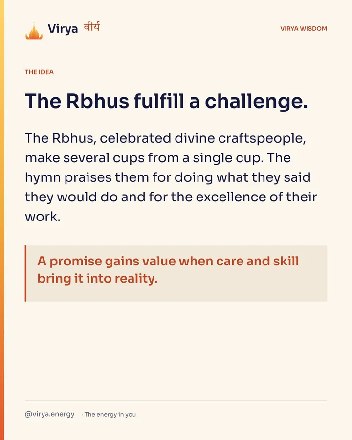 The Rbhus fulfill a challenge. The Rbhus, celebrated divine craftspeople, make several cups from a single cup. The hymn praises them for doing what they said they would do and for the excellence of their work. A promise gains value when care and skill bring it into reality.