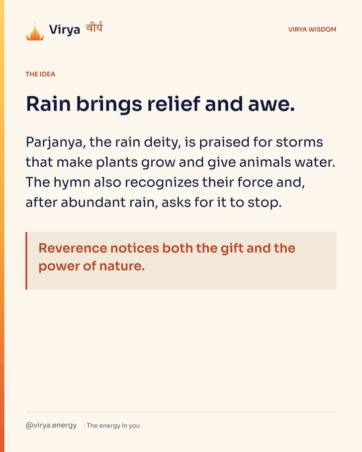 Rain brings relief and awe. Parjanya, the rain deity, is praised for storms that make plants grow and give animals water. The hymn also recognizes their force and, after abundant rain, asks for it to stop. Reverence notices both the gift and the power of nature.