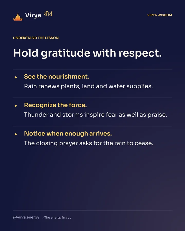 Hold gratitude with respect. See the nourishment. Rain renews plants, land and water supplies. Recognize the force. Thunder and storms inspire fear as well as praise. Notice when enough arrives. The closing prayer asks for the rain to cease.
