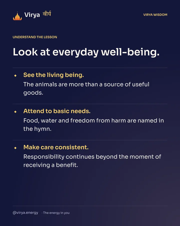 Look at everyday well-being. See the living being. The animals are more than a source of useful goods. Attend to basic needs. Food, water and freedom from harm are named in the hymn. Make care consistent. Responsibility continues beyond the moment of receiving a benefit.