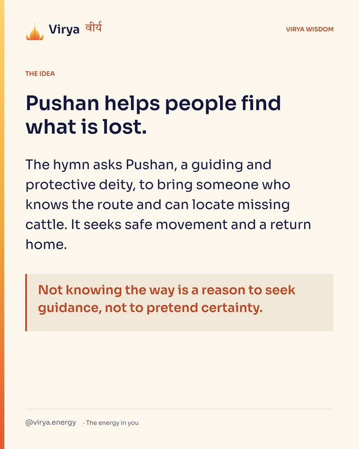Pushan helps people find what is lost. The hymn asks Pushan, a guiding and protective deity, to bring someone who knows the route and can locate missing cattle. It seeks safe movement and a return home. Not knowing the way is a reason to seek guidance, not to pretend certainty.