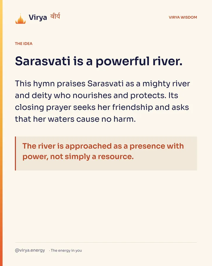 Sarasvati is a powerful river. This hymn praises Sarasvati as a mighty river and deity who nourishes and protects. Its closing prayer seeks her friendship and asks that her waters cause no harm. The river is approached as a presence with power, not simply a resource.
