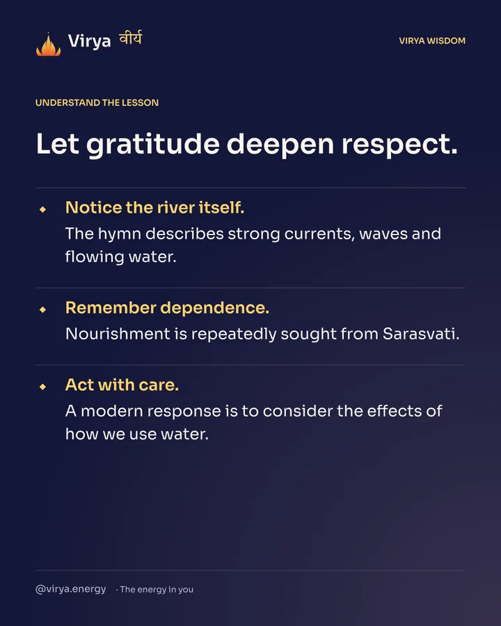 Let gratitude deepen respect. Notice the river itself. The hymn describes strong currents, waves and flowing water. Remember dependence. Nourishment is repeatedly sought from Sarasvati. Act with care. A modern response is to consider the effects of how we use water.
