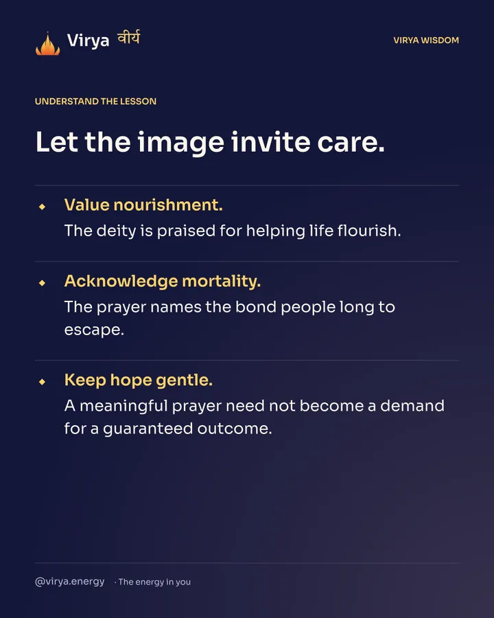 Let the image invite care. Value nourishment. The deity is praised for helping life flourish. Acknowledge mortality. The prayer names the bond people long to escape. Keep hope gentle. A meaningful prayer need not become a demand for a guaranteed outcome.