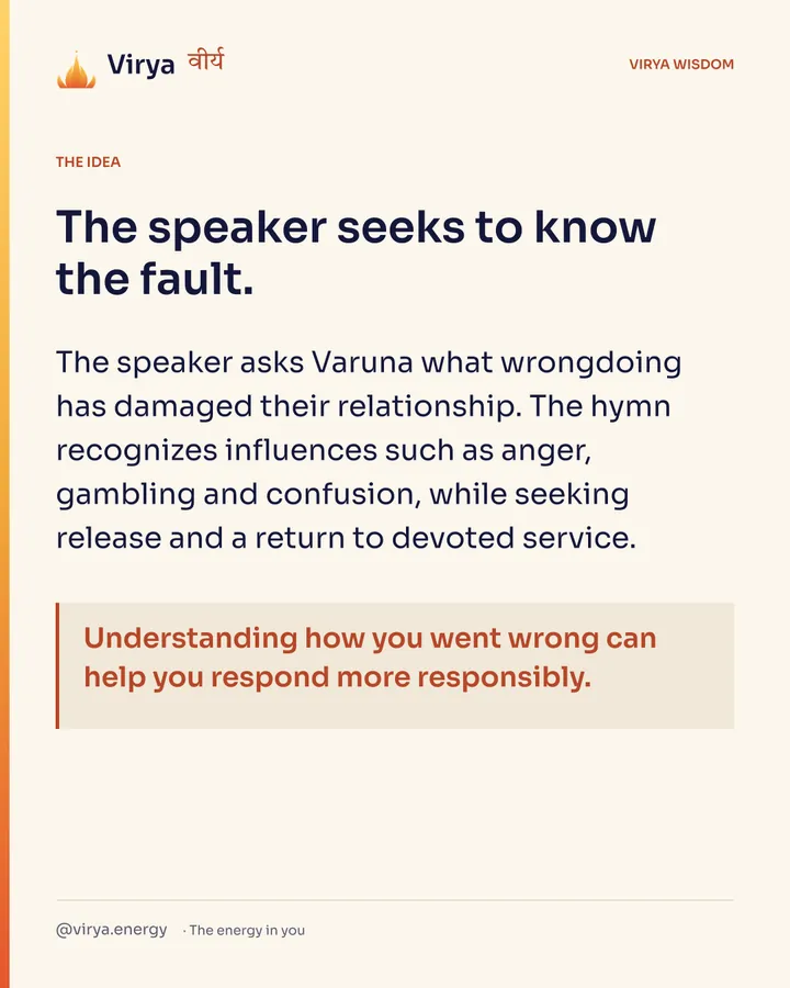 The speaker seeks to know the fault. The speaker asks Varuna what wrongdoing has damaged their relationship. The hymn recognizes influences such as anger, gambling and confusion, while seeking release and a return to devoted service. Understanding how you went wrong can help you respond more responsibly.