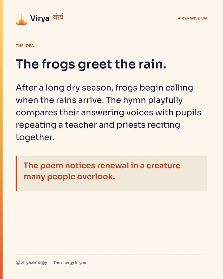 The frogs greet the rain. After a long dry season, frogs begin calling when the rains arrive. The hymn playfully compares their answering voices with pupils repeating a teacher and priests reciting together. The poem notices renewal in a creature many people overlook.