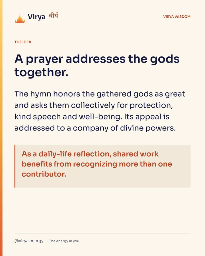 A prayer addresses the gods together. The hymn honors the gathered gods as great and asks them collectively for protection, kind speech and well-being. Its appeal is addressed to a company of divine powers. As a daily-life reflection, shared work benefits from recognizing more than one contributor.