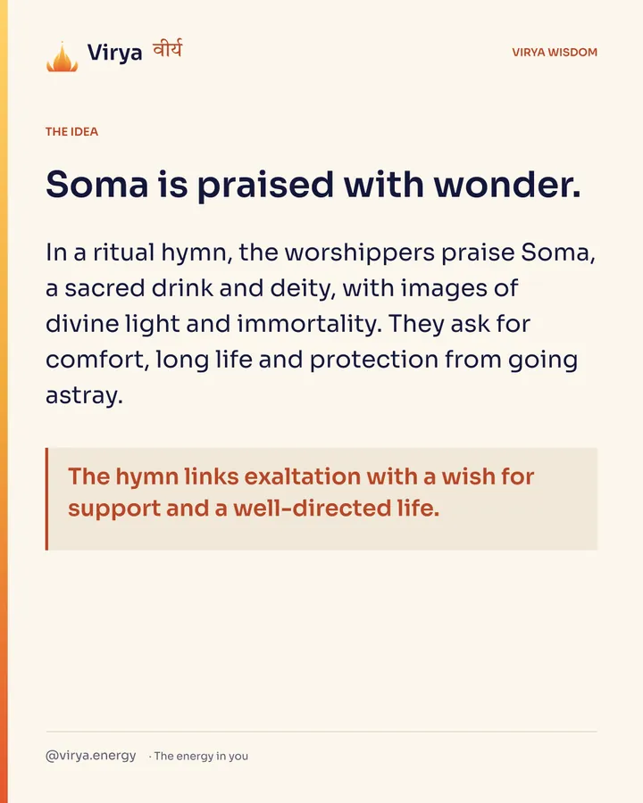 Soma is praised with wonder. In a ritual hymn, the worshipers praise Soma, a sacred drink and deity, with images of divine light and immortality. They ask for comfort, long life and protection from going astray. The hymn links exaltation with a wish for support and a well-directed life.