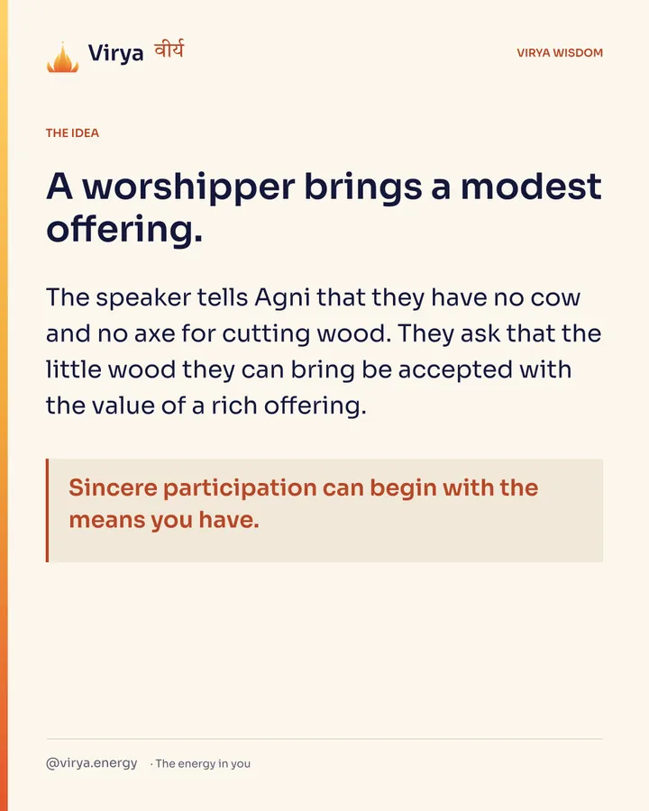 A worshiper brings a modest offering. The speaker tells Agni that they have no cow and no axe for cutting wood. They ask that the little wood they can bring be accepted with the value of a rich offering. Sincere participation can begin with the means you have.