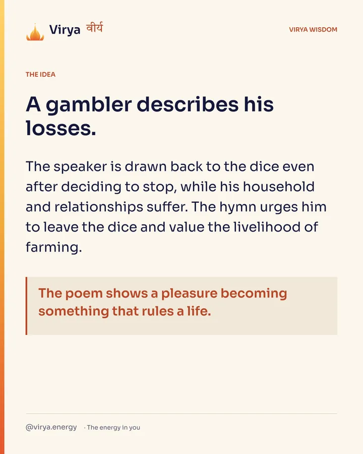 A gambler describes his losses. The speaker is drawn back to the dice even after deciding to stop, while his household and relationships suffer. The hymn urges him to leave the dice and value the livelihood of farming. The poem shows a pleasure becoming something that rules a life.