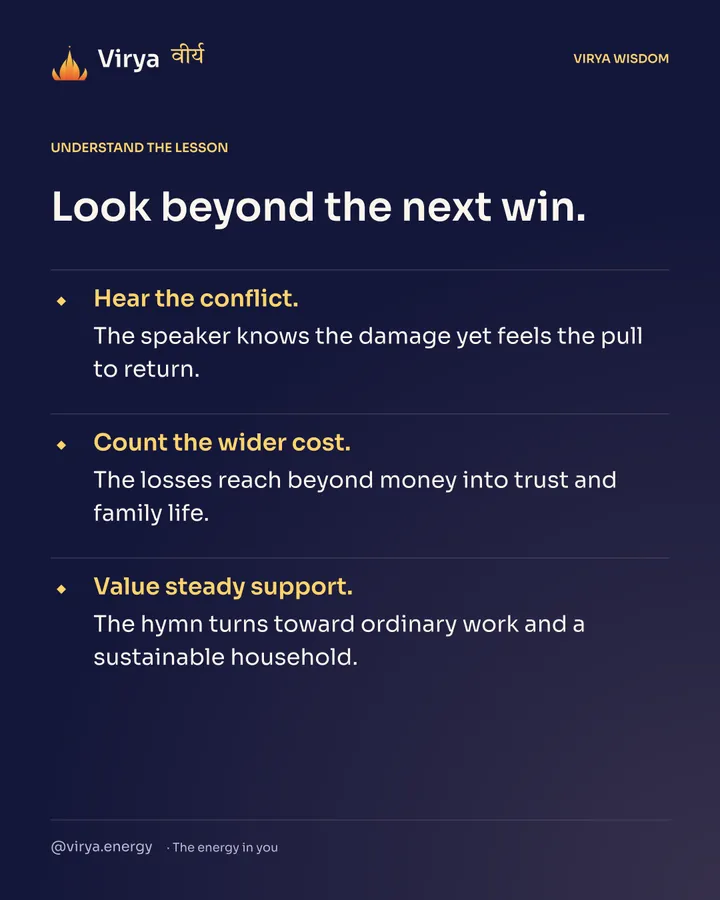 Look beyond the next win. Hear the conflict. The speaker knows the damage yet feels the pull to return. Count the wider cost. The losses reach beyond money into trust and family life. Value steady support. The hymn turns toward ordinary work and a sustainable household.