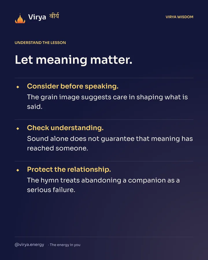 Let meaning matter. Consider before speaking. The grain image suggests care in shaping what is said. Check understanding. Sound alone does not guarantee that meaning has reached someone. Protect the relationship. The hymn treats abandoning a companion as a serious failure.