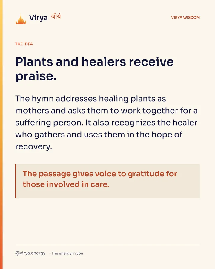 Plants and healers receive praise. The hymn addresses healing plants as mothers and asks them to work together for a suffering person. It also recognizes the healer who gathers and uses them in the hope of recovery. The passage gives voice to gratitude for those involved in care.