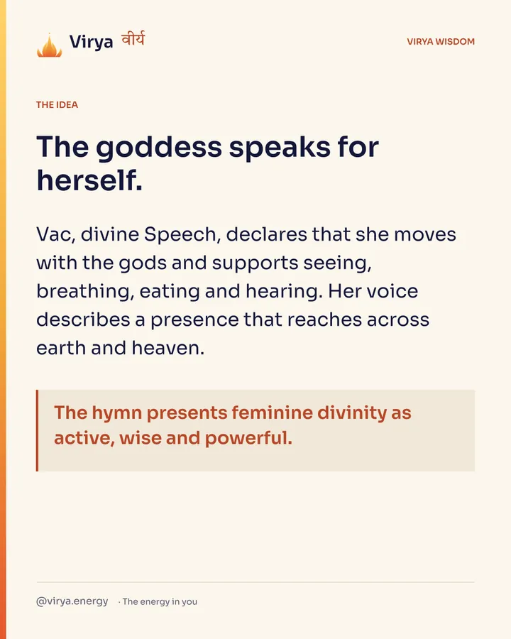 The goddess speaks for herself. Vac, divine Speech, declares that she moves with the gods and supports seeing, breathing, eating and hearing. Her voice describes a presence that reaches across earth and heaven. The hymn presents feminine divinity as active, wise and powerful.