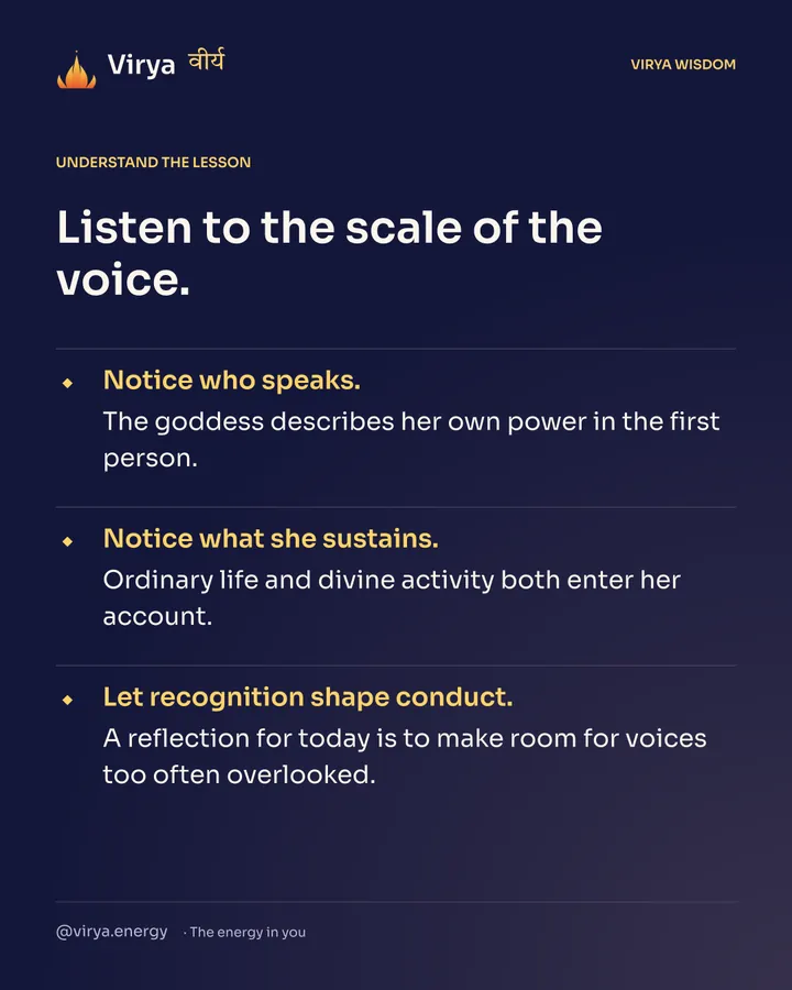 Listen to the scale of the voice. Notice who speaks. The goddess describes her own power in the first person. Notice what she sustains. Ordinary life and divine activity both enter her account. Let recognition shape conduct. A reflection for today is to make room for voices too often overlooked.