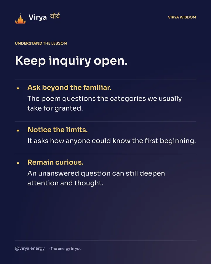 Keep inquiry open. Ask beyond the familiar. The poem questions the categories we usually take for granted. Notice the limits. It asks how anyone could know the first beginning. Remain curious. An unanswered question can still deepen attention and thought.