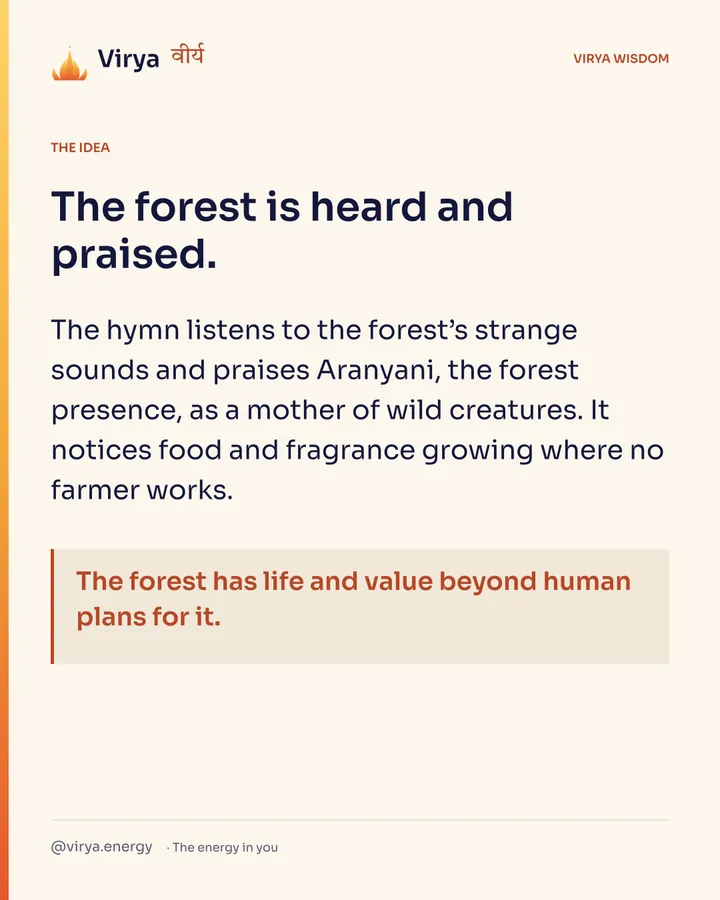 The forest is heard and praised. The hymn listens to the forest’s strange sounds and praises Aranyani, the forest presence, as a mother of wild creatures. It notices food and fragrance growing where no farmer works. The forest has life and value beyond human plans for it.