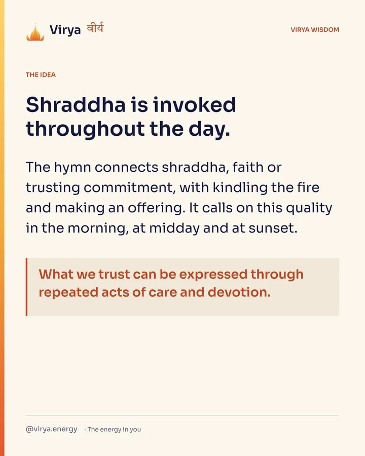 Shraddha is invoked throughout the day. The hymn connects shraddha, faith or trusting commitment, with kindling the fire and making an offering. It calls on this quality in the morning, at midday and at sunset. What we trust can be expressed through repeated acts of care and devotion.