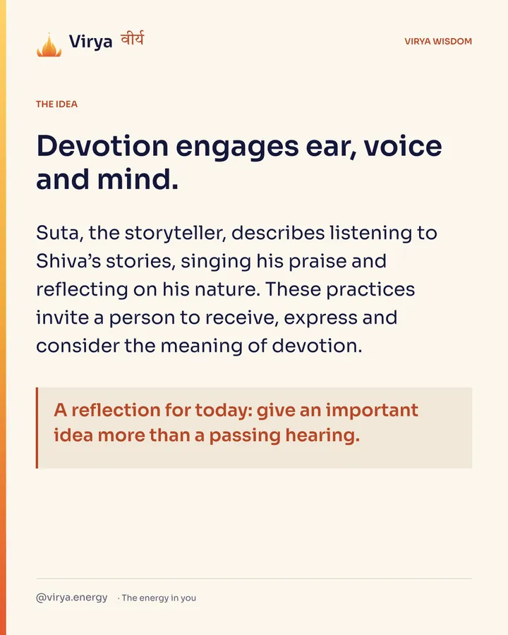 Devotion engages ear, voice and mind. Suta, the storyteller, describes listening to Shiva’s stories, singing his praise and reflecting on his nature. These practices invite a person to receive, express and consider the meaning of devotion. A reflection for today: give an important idea more than a passing hearing.