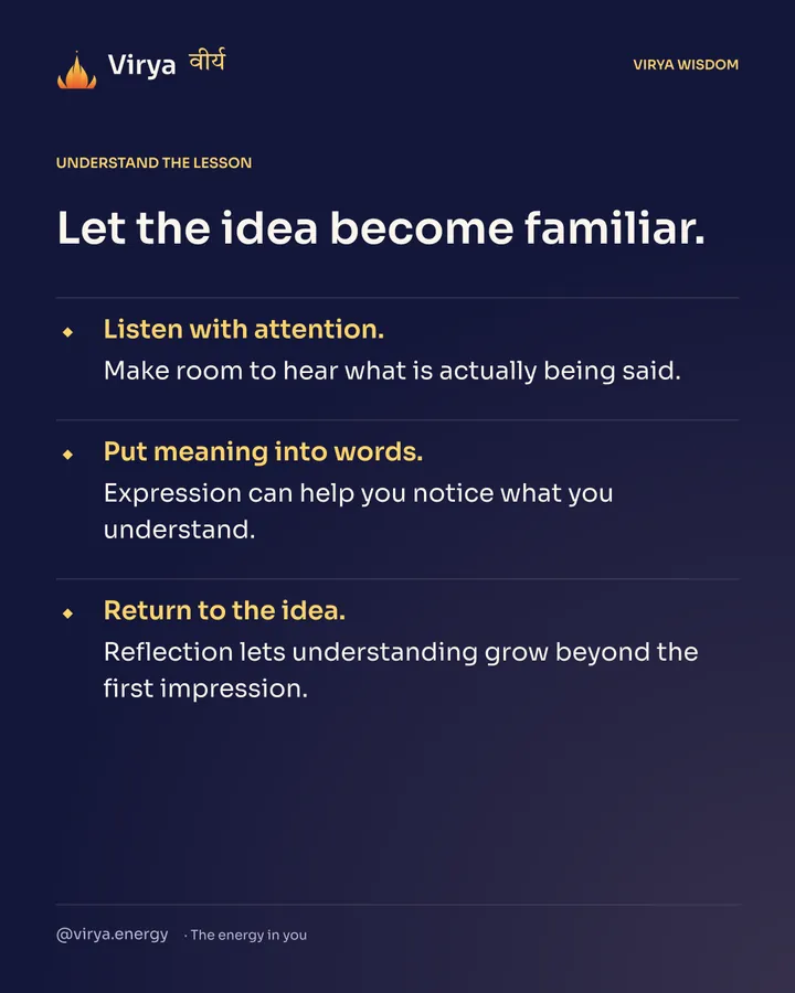 Let the idea become familiar. Listen with attention. Make room to hear what is actually being said. Put meaning into words. Expression can help you notice what you understand. Return to the idea. Reflection lets understanding grow beyond the first impression.