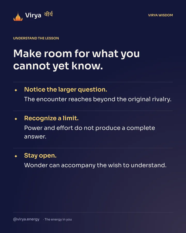 Make room for what you cannot yet know. Notice the larger question. The encounter reaches beyond the original rivalry. Recognize a limit. Power and effort do not produce a complete answer. Stay open. Wonder can accompany the wish to understand.