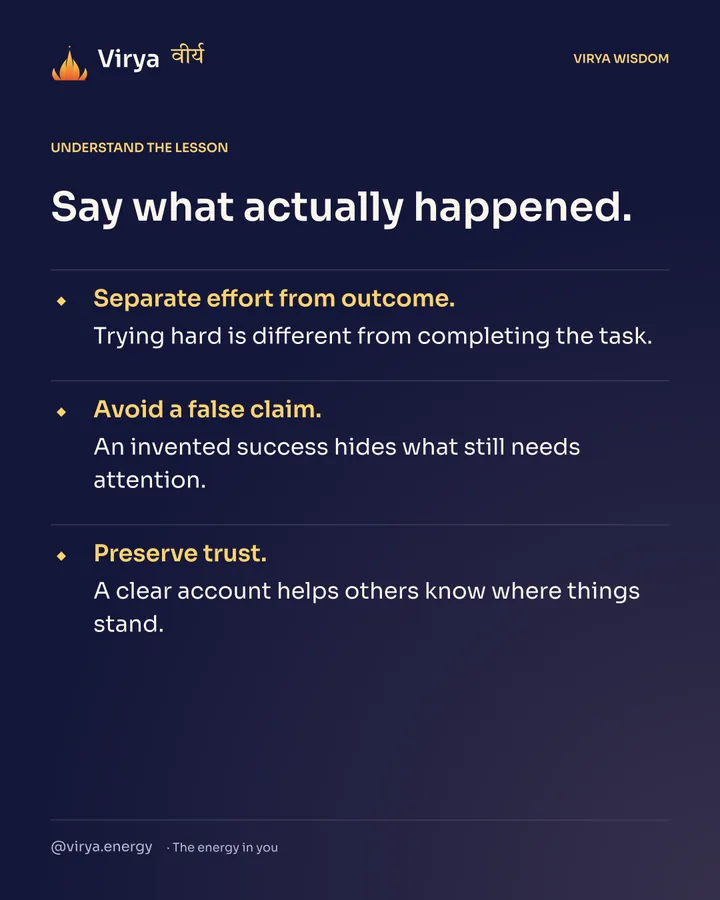 Say what actually happened. Separate effort from outcome. Trying hard is different from completing the task. Avoid a false claim. An invented success hides what still needs attention. Preserve trust. A clear account helps others know where things stand.