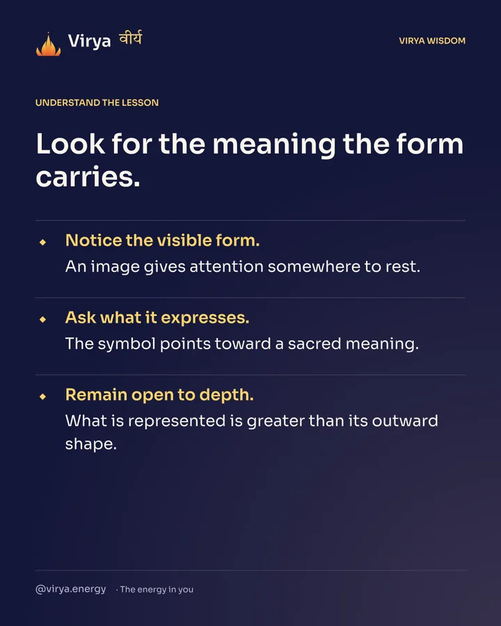 Look for the meaning the form carries. Notice the visible form. An image gives attention somewhere to rest. Ask what it expresses. The symbol points toward a sacred meaning. Remain open to depth. What is represented is greater than its outward shape.
