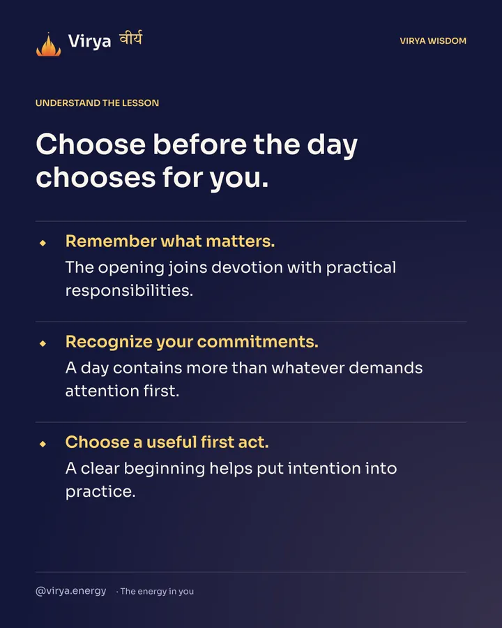 Choose before the day chooses for you. Remember what matters. The opening joins devotion with practical responsibilities. Recognize your commitments. A day contains more than whatever demands attention first. Choose a useful first act. A clear beginning helps put intention into practice.