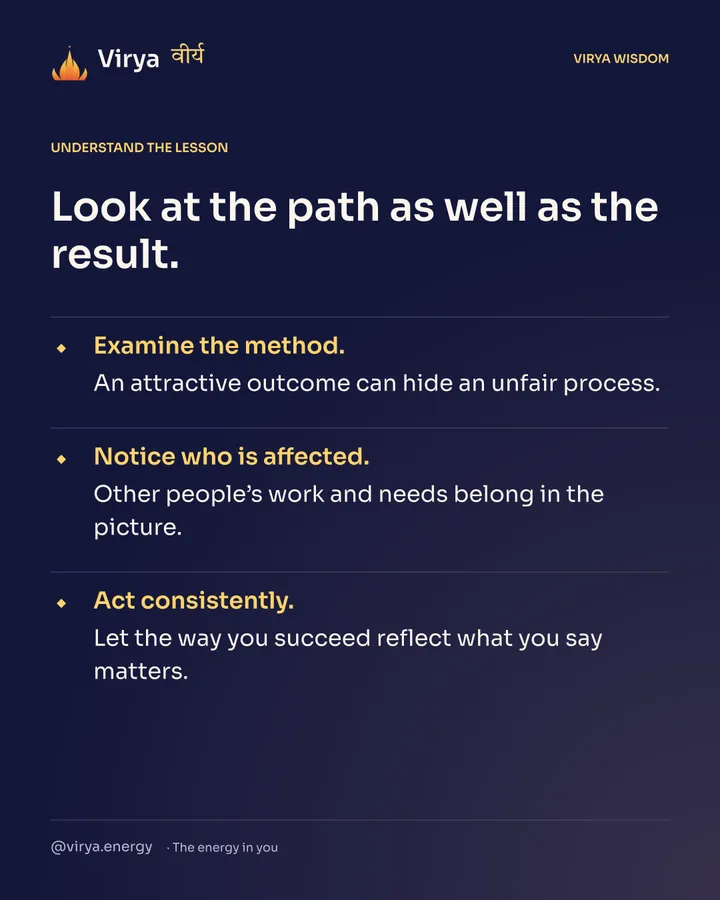 Look at the path as well as the result. Examine the method. An attractive outcome can hide an unfair process. Notice who is affected. Other people’s work and needs belong in the picture. Act consistently. Let the way you succeed reflect what you say matters.