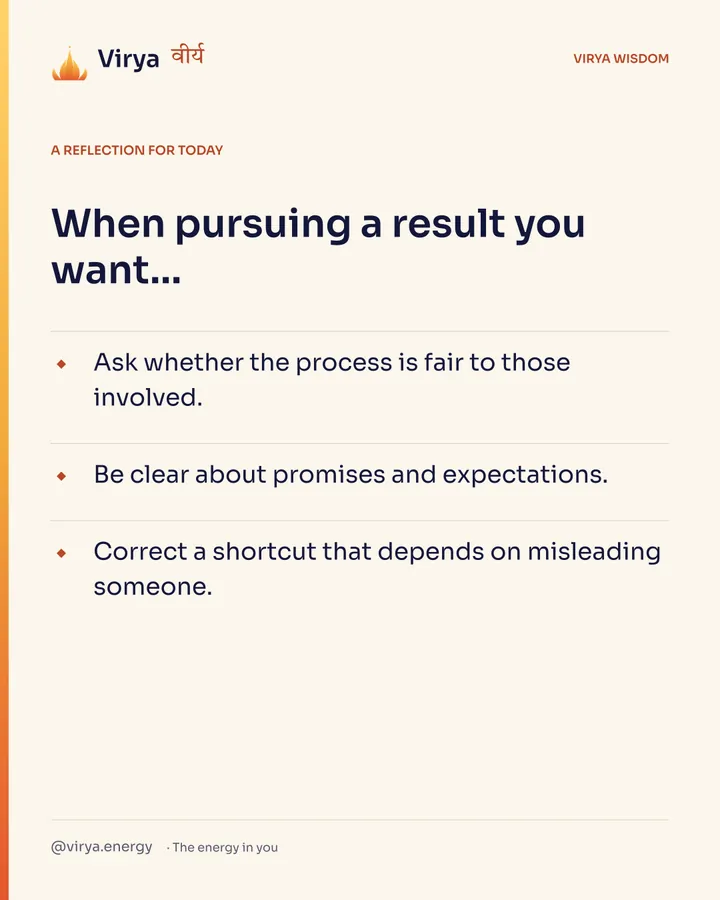 Ivory Virya card, a reflection for today. When pursuing a result you want… Ask whether the process is fair to those involved. Be clear about promises and expectations. Correct a shortcut that depends on misleading someone.