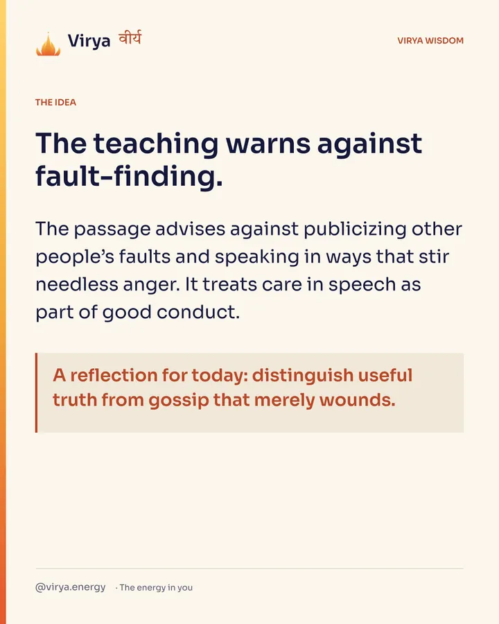 The teaching warns against fault-finding. The passage advises against publicizing other people’s faults and speaking in ways that stir needless anger. It treats care in speech as part of good conduct. A reflection for today: distinguish useful truth from gossip that merely wounds.