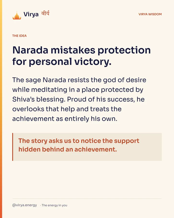 Narada mistakes protection for personal victory. The sage Narada resists the god of desire while meditating in a place protected by Shiva’s blessing. Proud of his success, he overlooks that help and treats the achievement as entirely his own. The story asks us to notice the support hidden behind an achievement.