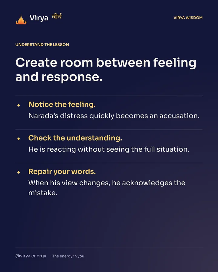 Create room between feeling and response. Notice the feeling. Narada’s distress quickly becomes an accusation. Check the understanding. He is reacting without seeing the full situation. Repair your words. When his view changes, he acknowledges the mistake.