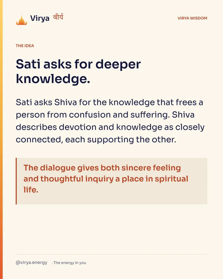 Sati asks for deeper knowledge. Sati asks Shiva for the knowledge that frees a person from confusion and suffering. Shiva describes devotion and knowledge as closely connected, each supporting the other. The dialogue gives both sincere feeling and thoughtful inquiry a place in spiritual life.