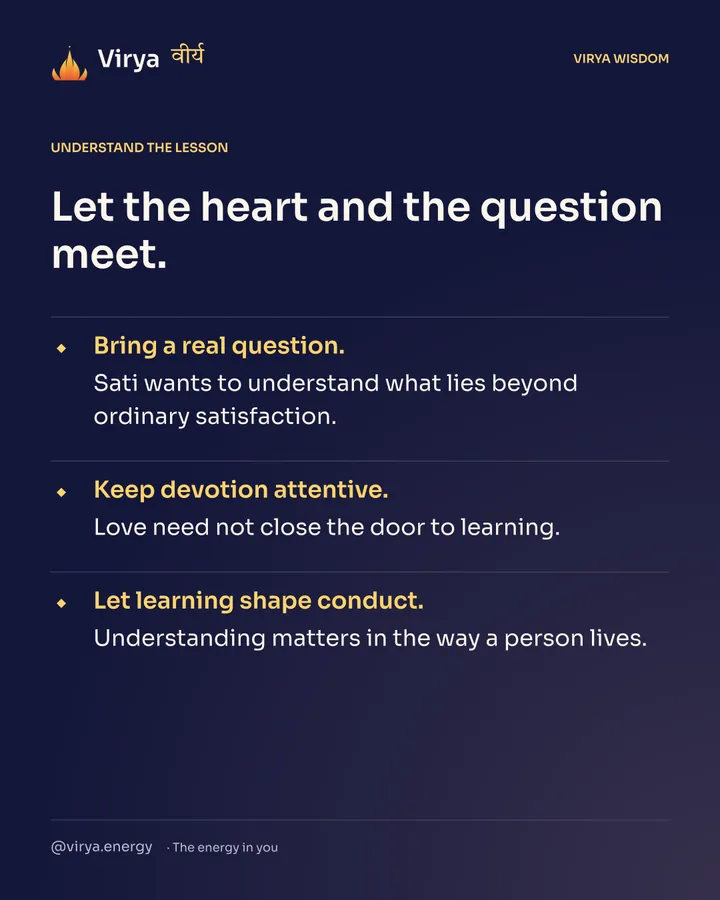 Let the heart and the question meet. Bring a real question. Sati wants to understand what lies beyond ordinary satisfaction. Keep devotion attentive. Love need not close the door to learning. Let learning shape conduct. Understanding matters in the way a person lives.