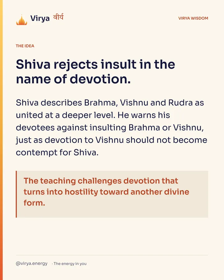 Shiva rejects insult in the name of devotion. Shiva describes Brahma, Vishnu and Rudra as united at a deeper level. He warns his devotees against insulting Brahma or Vishnu, just as devotion to Vishnu should not become contempt for Shiva. The teaching challenges devotion that turns into hostility toward another divine form.