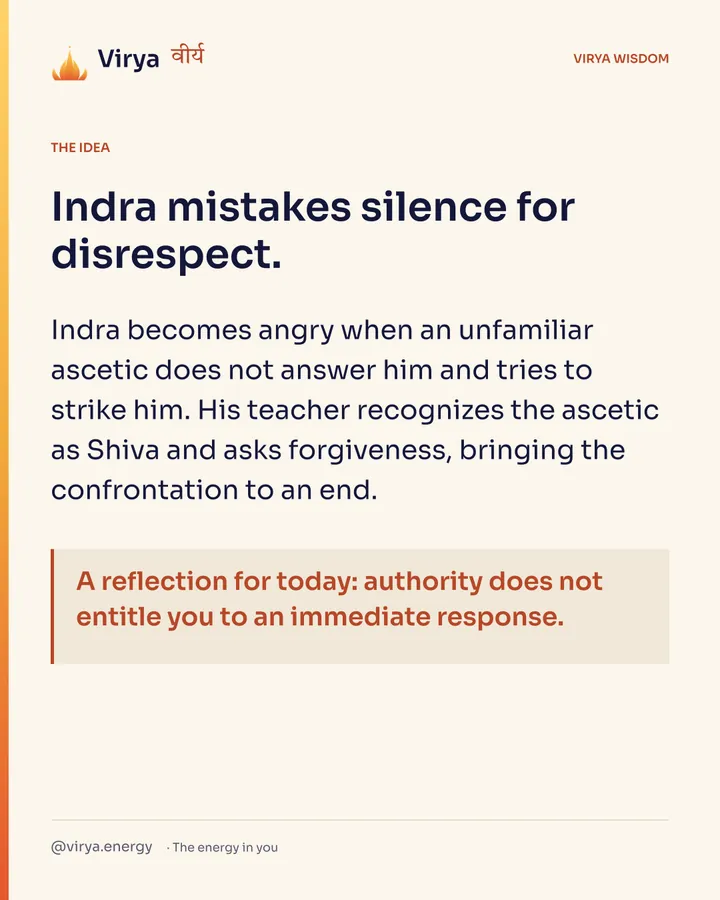 Indra mistakes silence for disrespect. Indra becomes angry when an unfamiliar ascetic does not answer him and tries to strike him. His teacher recognizes the ascetic as Shiva and asks forgiveness, bringing the confrontation to an end. A reflection for today: authority does not entitle you to an immediate response.