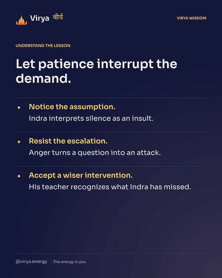 Let patience interrupt the demand. Notice the assumption. Indra interprets silence as an insult. Resist the escalation. Anger turns a question into an attack. Accept a wiser intervention. His teacher recognizes what Indra has missed.
