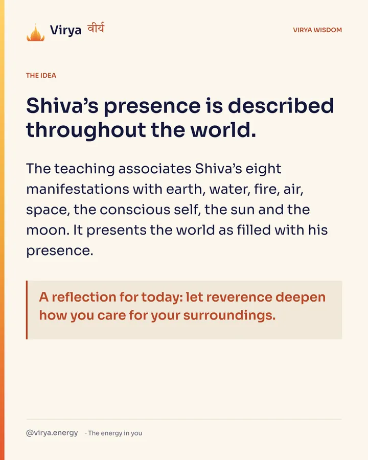Shiva’s presence is described throughout the world. The teaching associates Shiva’s eight manifestations with earth, water, fire, air, space, the conscious self, the sun and the moon. It presents the world as filled with his presence. A reflection for today: let reverence deepen how you care for your surroundings.
