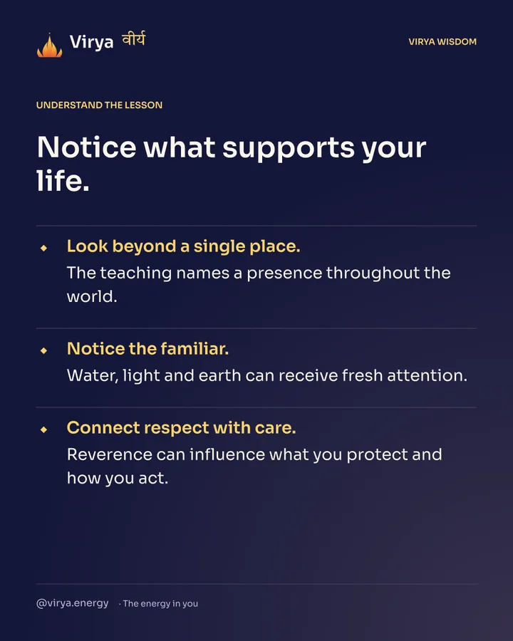 Notice what supports your life. Look beyond a single place. The teaching names a presence throughout the world. Notice the familiar. Water, light and earth can receive fresh attention. Connect respect with care. Reverence can influence what you protect and how you act.