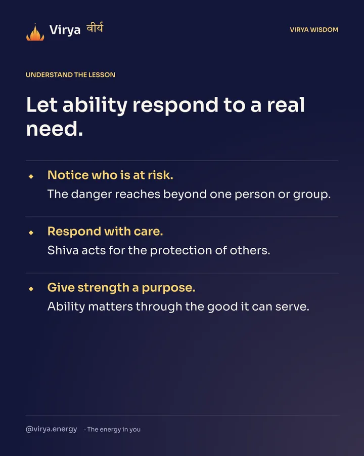 Let ability respond to a real need. Notice who is at risk. The danger reaches beyond one person or group. Respond with care. Shiva acts for the protection of others. Give strength a purpose. Ability matters through the good it can serve.