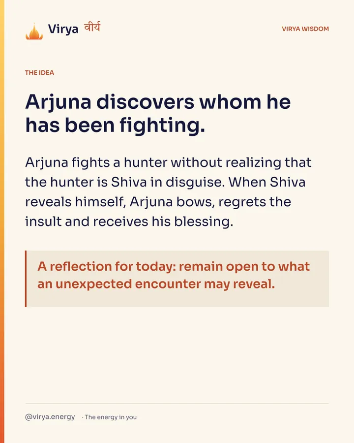 Arjuna discovers whom he has been fighting. Arjuna fights a hunter without realizing that the hunter is Shiva in disguise. When Shiva reveals himself, Arjuna bows, regrets the insult and receives his blessing. A reflection for today: remain open to what an unexpected encounter may reveal.