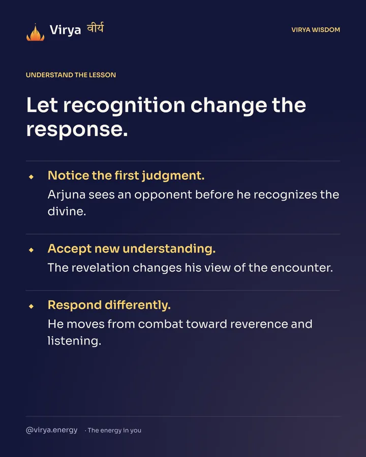 Let recognition change the response. Notice the first judgment. Arjuna sees an opponent before he recognizes the divine. Accept new understanding. The revelation changes his view of the encounter. Respond differently. He moves from combat toward reverence and listening.