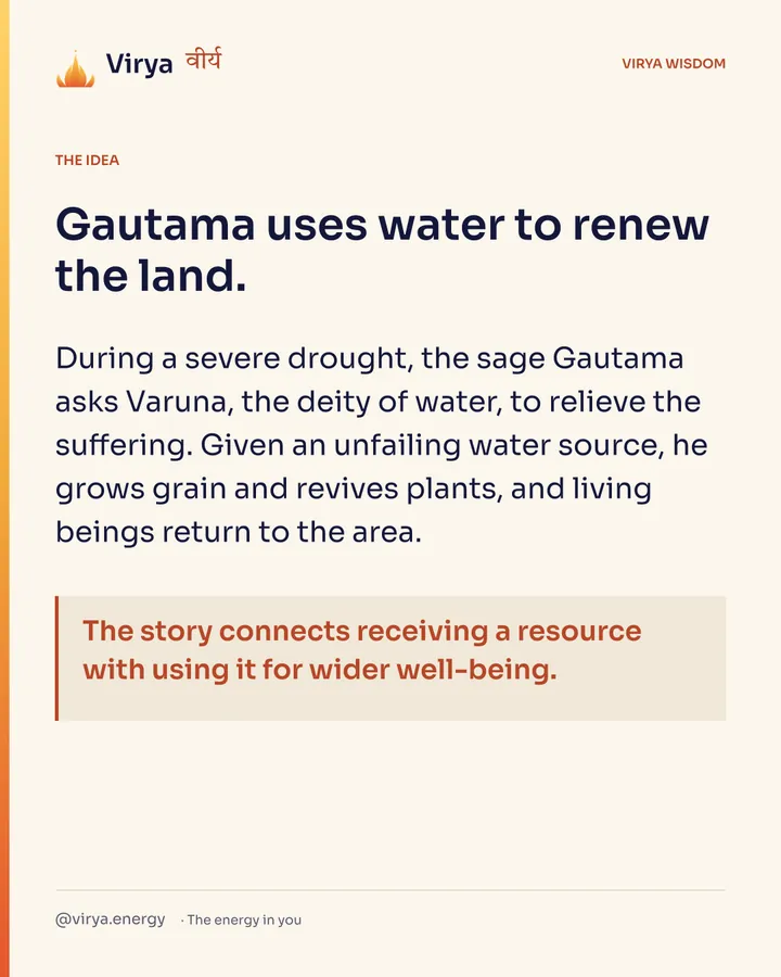 Gautama uses water to renew the land. During a severe drought, the sage Gautama asks Varuna, the deity of water, to relieve the suffering. Given an unfailing water source, he grows grain and revives plants, and living beings return to the area. The story connects receiving a resource with using it for wider well-being.