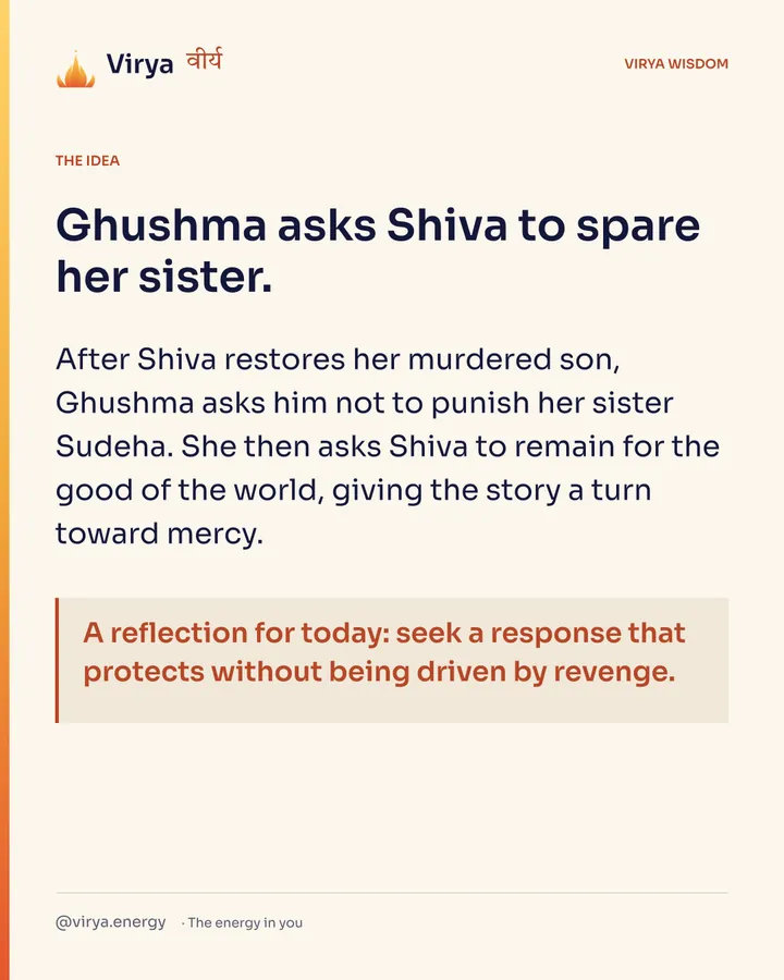 Ghushma asks Shiva to spare her sister. After Shiva restores her murdered son, Ghushma asks him not to punish her sister Sudeha. She then asks Shiva to remain for the good of the world, giving the story a turn toward mercy. A reflection for today: seek a response that protects without being driven by revenge.