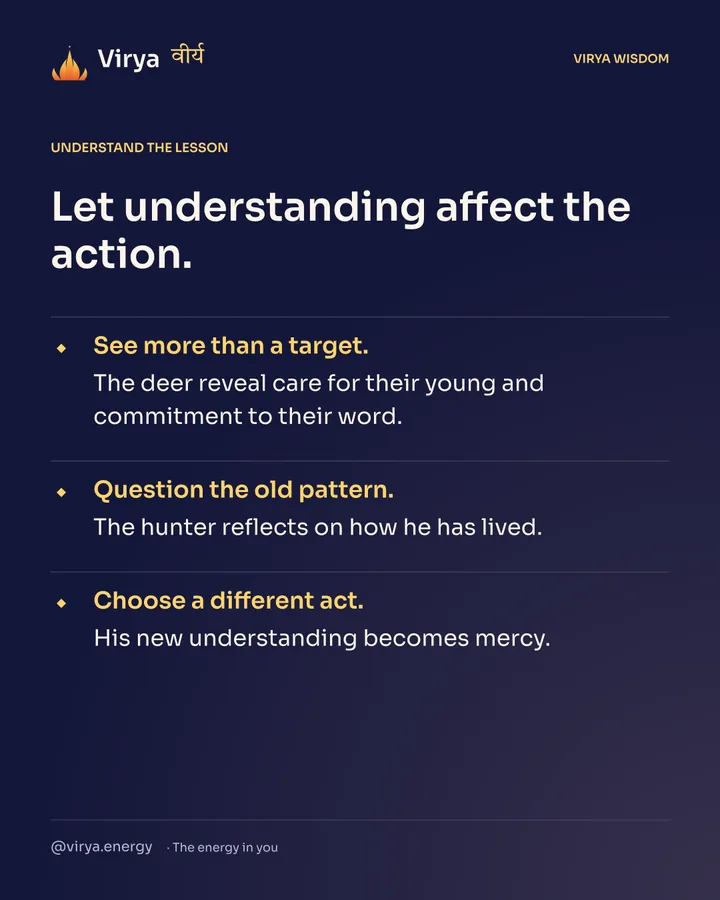 Let understanding affect the action. See more than a target. The deer reveal care for their young and commitment to their word. Question the old pattern. The hunter reflects on how he has lived. Choose a different act. His new understanding becomes mercy.