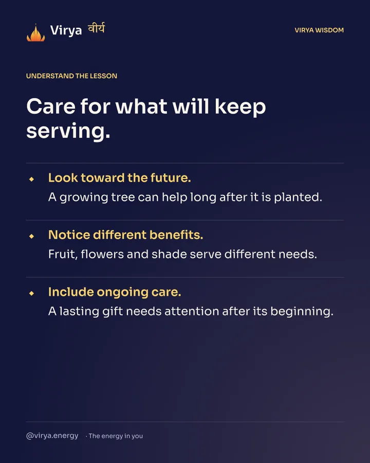 Care for what will keep serving. Look toward the future. A growing tree can help long after it is planted. Notice different benefits. Fruit, flowers and shade serve different needs. Include ongoing care. A lasting gift needs attention after its beginning.