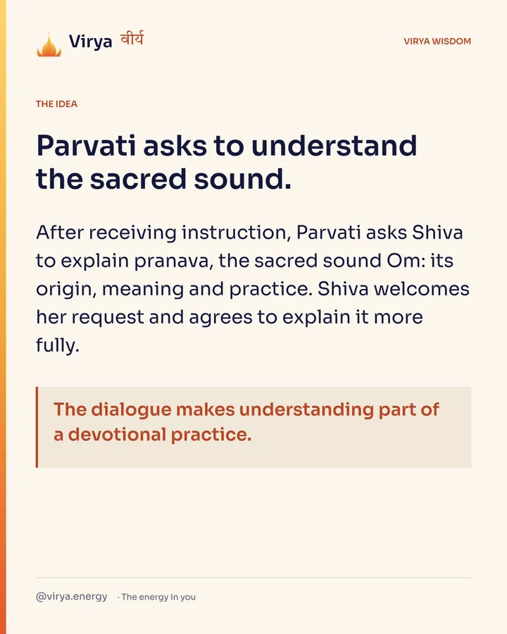 Parvati asks to understand the sacred sound. After receiving instruction, Parvati asks Shiva to explain pranava, the sacred sound Om: its origin, meaning and practice. Shiva welcomes her request and agrees to explain it more fully. The dialogue makes understanding part of a devotional practice.